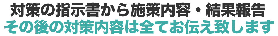 対策の指示書から施策内容・結果報告 その後の対策内容は全てお伝え致します